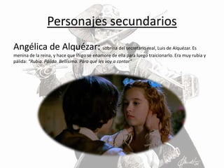 Personajes secundarios
Angélica de Alquézar: sobrina del secretario real, Luis de Alquézar. Es
menina de la reina, y hace que Íñigo se enamore de ella para luego traicionarlo. Era muy rubia y
pálida: “Rubia. Pálida. Bellísima. Para qué les voy a contar”
 