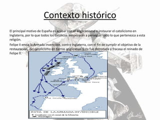 Contexto histórico
El principal motivo de España es acabar con el anglicanismo e instaurar el catolicismo en
Inglaterra, por lo que todos los católicos empezarán a perseguir todo lo que pertenezca a esta
religión.
Felipe II envía la Armada invencible, contra Inglaterra, con el fin de cumplir el objetivo de la
restauración, del catolicismo en tierras anglicanas. Esta fue derrotada y fracasa el reinado de
Felipe II.
 