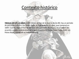 Contexto histórico
TREGUA DE LOS 12 AÑOS (1609-1621): dentro de la Guerra de los 80, hay un período
de paz entre España y los Países Bajos, la Tregua de los 12 años, que comenzó en
1609. Cuando llega el final de los doce años pactados de tregua, no se ponen de
acuerdo y acaba reiniciándose así la guerra contra los Países Bajos hasta 1648. Los
Países Bajos consiguen su independencia.
 