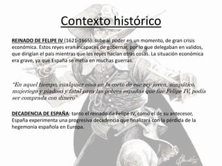 Contexto histórico
REINADO DE FELIPE IV (1621-1665): sube al poder en un momento, de gran crisis
económica. Estos reyes eran incapaces de gobernar, por lo que delegaban en validos,
que dirigían el pais mientras que los reyes hacían otras cosas. La situación económica
era grave, ya que España se metía en muchas guerras.
“En aquel tiempo, cualquier cosa en la corte de ese rey joven, simpático,
mujeriego y piadoso y fatal para las pobres españas que fue Felipe IV, podía
ser comprada con dinero”
DECADENCIA DE ESPAÑA: tanto el reinado de Felipe IV, como el de su antecesor,
España experimenta una progresiva decadencia que finalizará con la pérdida de la
hegemonia española en Europa.
 
