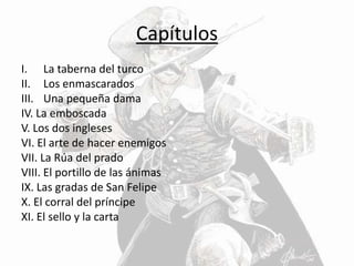Capítulos
I. La taberna del turco
II. Los enmascarados
III. Una pequeña dama
IV. La emboscada
V. Los dos ingleses
VI. El arte de hacer enemigos
VII. La Rúa del prado
VIII. El portillo de las ánimas
IX. Las gradas de San Felipe
X. El corral del príncipe
XI. El sello y la carta
 