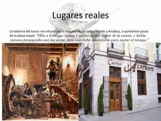 Lugares reales
La taberna del turco: era situada en la esquina de las calles Toledo y Arcabuz, a quinientos pasos
de la plaza mayor. “Olía a fritanga, mesas y suelos sucios, humo de la cocina, y había
ratones perseguidos por los gatos, pero resultaba confortable para matar el tiempo.”
 