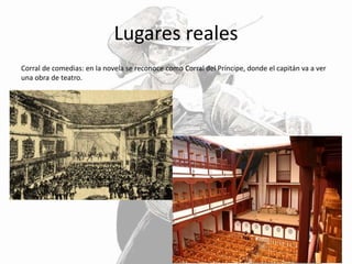 Lugares reales
Corral de comedias: en la novela se reconoce como Corral del Príncipe, donde el capitán va a ver
una obra de teatro.
 