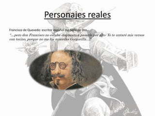 Personajes reales
Francisco de Quevedo: escritor español del Siglo de Oro.
“…pero don Francisco no estaba dispuesto a pasarlo por alto: Yo te untaré mis versos
con tocino, porque no me los muerdas Gorgorilla…”
 