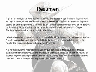 Resumen
Íñígo de Barboa, es un niño huérfano, que es criado por Diego Alatriste. Íñigo es hijo
de Lope Barboa, el cual conoció al capitán Alatriste en la batalla de Flandes. Íñigo nos
cuenta en primera persona la historia de un soldado veterano que servía en los tercios
de Flandes y ahora malvive por las calles de Madrid, el soldado se llama Diego
Alatriste, más conocido como capitán Alatriste.
La historia comienza con Alatriste en la cárcel debido al impago de numerosas deudas.
Cuando sale de la cárcel Martín de Saldaña (antiguo compañero de los tercios de
Flandes) le encomienda un trabajo y este lo acepta.
A la noche siguiente Alatriste fue a ver en que consistía el trabajo. En ese trabajo
estará acompañado por Gualterio Malatesta, el trabajo consistía en dar un susto a do
viajeros ingleses en un principio, pero Emilio Bocanegra les dice que deben matarlos
debido a que son herejes y la Inquisición los quiere muertos.
 