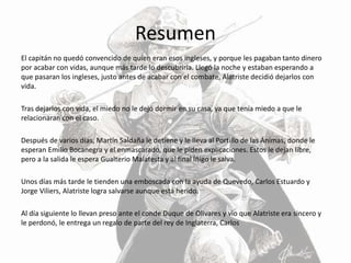 Resumen
El capitán no quedó convencido de quien eran esos ingleses, y porque les pagaban tanto dinero
por acabar con vidas, aunque más tarde lo descubriría. Llegó la noche y estaban esperando a
que pasaran los ingleses, justo antes de acabar con el combate, Alatriste decidió dejarlos con
vida.
Tras dejarlos con vida, el miedo no le dejó dormir en su casa, ya que tenía miedo a que le
relacionaran con el caso.
Después de varios días, Martín Saldaña le detiene y le lleva al Portillo de las Ánimas, donde le
esperan Emilio Bocanegra y el enmascarado, que le piden explicaciones. Estos le dejan libre,
pero a la salida le espera Gualterio Malatesta y al final Íñigo le salva.
Unos días más tarde le tienden una emboscada con la ayuda de Quevedo, Carlos Estuardo y
Jorge Viliers, Alatriste logra salvarse aunque está herido.
Al día siguiente lo llevan preso ante el conde Duque de Olivares y vio que Alatriste era sincero y
le perdonó, le entrega un regalo de parte del rey de Inglaterra, Carlos
 