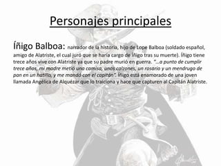 Personajes principales
Íñigo Balboa: narrador de la historia, hijo de Lope Balboa (soldado español,
amigo de Alatriste, el cual juró que se haría cargo de Íñigo tras su muerte). Íñigo tiene
trece años vive con Alatriste ya que su padre murió en guerra. “…a punto de cumplir
trece años, mi madre metió una camisa, unos calzones, un rosario y un mendrugo de
pan en un hatillo, y me mandó con el capitán”. Íñigo está enamorado de una joven
llamada Angélica de Alquézar que lo traiciona y hace que capturen al Capitán Alatriste.
 