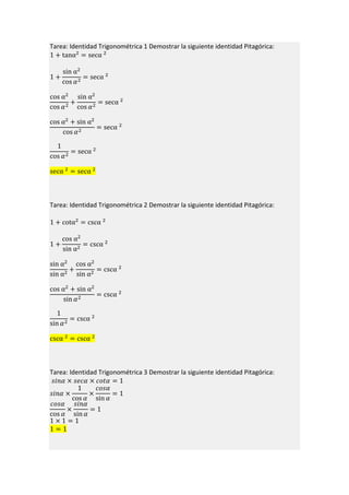 Tarea: Identidad Trigonométrica 1 Demostrar la siguiente identidad Pitagórica:
1 + tanα2
= secα 2
1 +
sin α2
cos 𝛼2
= secα 2
cos α2
cos 𝛼2
+
sin α2
cos 𝛼2
= secα 2
cos α2
+ sin α2
cos 𝛼2
= secα 2
1
cos 𝛼2
= secα 2
secα 2
= secα 2
Tarea: Identidad Trigonométrica 2 Demostrar la siguiente identidad Pitagórica:
1 + cotα2
= cscα 2
1 +
cos α2
sin α2
= cscα 2
sin α2
sin α2
+
cos α2
sin α2
= cscα 2
cos α2
+ sin α2
sin 𝛼2
= cscα 2
1
sin 𝛼2
= cscα 2
cscα 2
= cscα 2
Tarea: Identidad Trigonométrica 3 Demostrar la siguiente identidad Pitagórica:
𝑠𝑖𝑛𝛼 × 𝑠𝑒𝑐𝛼 × 𝑐𝑜𝑡𝛼 = 1
𝑠𝑖𝑛𝛼 ×
1
cos 𝛼
×
𝑐𝑜𝑠𝛼
sin 𝛼
= 1
𝑐𝑜𝑠𝛼
cos 𝛼
×
𝑠𝑖𝑛𝛼
sin 𝛼
= 1
1 × 1 = 1
1 = 1
 