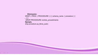 Eliminación:
DROP { PROC | PROCEDURE } { [ schema_name. ] procedure } [
,...n ]
DROP PROCEDURE nombre_procedimiento
Ejemplo.
drop procedure pa_libros_autor;
 