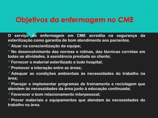 Objetivos da enfermagem no CME
O serviço de enfermagem em CME acredita na segurança da
esterilização como garantia de bom atendimento aos pacientes.
Atuar na conscientização da equipe;
No desenvolvimento das normas e rotinas, das técnicas corretas em
todas as atividades, à assistência prestada ao cliente;
Fornecer o material esterilizado a todo hospital;
Promover a interação entre as áreas;
Adequar as condições ambientais às necessidades do trabalho na
área;
Planejar e implementar programas de treinamento e reciclagem que
atendem às necessidades da área junto à educação continuada;
Favorecer o bom relacionamento interpessoal;
Prover materiais e equipamentos que atendam às necessidades do
trabalho na àrea.
 