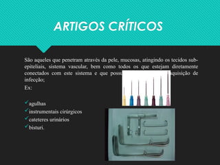 ARTIGOS CRÍTICOS
São aqueles que penetram através da pele, mucosas, atingindo os tecidos sub-
epiteliais, sistema vascular, bem como todos os que estejam diretamente
conectados com este sistema e que possuem alto risco para aquisição de
infecção;
Ex:
agulhas
instrumentais cirúrgicos
cateteres urinários
bisturi.
 