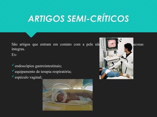 ARTIGOS SEMI-CRÍTICOS
São artigos que entram em contato com a pele não-integra ou com mucosas
íntegras.
Ex:
endoscópios gastrointestinais;
equipamento de terapia respiratória;
espéculo vaginal;
 