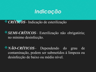 Indicação
CRÍTICOS– Indicação de esterilização
SEMI-CRÍTICOS– Esterilização não obrigatória;
no mínimo desinfecção.
NÃO-CRÍTICOS– Dependendo do grau de
contaminação, podem ser submetidos à limpeza ou
desinfecção de baixo ou médio nível.
 