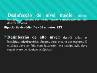 Desinfecção de nível médio: elimina
bactérias, a maioria dos vírus, fungos e micobactérias; não
destrói esporos.
Hipoclorito de sódio 1% - 30 minutos. EPI
Desinfecção de alto nível: destrói todas as
bactérias, micobactérias, fungos, vírus e parte dos esporos. O
enxágue deve ser feito com água estéril e a manipulação deve
seguir o uso de técnicas assépticas.
 