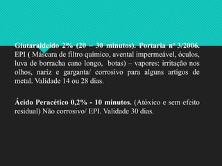 Glutaraldeído 2% (20 – 30 minutos). Portaria n0
3/2006.
EPI ( Máscara de filtro químico, avental impermeável, óculos,
luva de borracha cano longo, botas) – vapores: irritação nos
olhos, nariz e garganta/ corrosivo para alguns artigos de
metal. Validade 14 ou 28 dias.
Ácido Peracético 0,2% - 10 minutos. (Atóxico e sem efeito
residual) Não corrosivo/ EPI. Validade 30 dias.
 