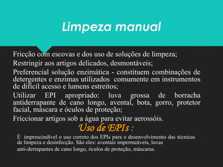 Limpeza manual
Fricção com escovas e dos uso de soluções de limpeza;
Restringir aos artigos delicados, desmontáveis;
Preferencial solução enzimática - constituem combinações de
detergentes e enzimas utilizados comumente em instrumentos
de difícil acesso e lumens estreitos;
Utilizar EPI apropriado: luva grossa de borracha
antiderrapante de cano longo, avental, bota, gorro, protetor
facial, máscara e óculos de proteção;
Friccionar artigos sob a água para evitar aerossóis.
Uso de EPIs
Uso de EPIs :
É imprescindível o uso correto dos EPIs para o desenvolvimento das técnicas
de limpeza e desinfecção. São eles: aventais impermeáveis, luvas
anti-derrapantes de cano longo, óculos de proteção, máscaras.
 