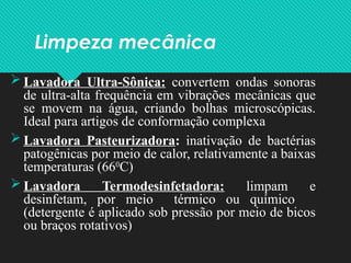 Limpeza mecânica
 Lavadora Ultra-Sônica: convertem ondas sonoras
de ultra-alta frequência em vibrações mecânicas que
se movem na água, criando bolhas microscópicas.
Ideal para artigos de conformação complexa
 Lavadora Pasteurizadora: inativação de bactérias
patogênicas por meio de calor, relativamente a baixas
temperaturas (660
C)
 Lavadora Termodesinfetadora: limpam e
desinfetam, por meio térmico ou químico
(detergente é aplicado sob pressão por meio de bicos
ou braços rotativos)
 