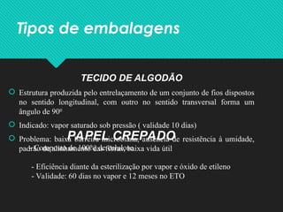 Tipos de embalagens
TECIDO DE ALGODÃO
 Estrutura produzida pelo entrelaçamento de um conjunto de fios dispostos
no sentido longitudinal, com outro no sentido transversal forma um
ângulo de 900
 Indicado: vapor saturado sob pressão ( validade 10 dias)
 Problema: baixa barreira microbiana, ausência de resistência à umidade,
padrão de alinhamento das fibras, baixa vida útil
PAPEL CREPADO
- Composto de 100% de celulose
- Eficiência diante da esterilização por vapor e óxido de etileno
- Validade: 60 dias no vapor e 12 meses no ETO
 