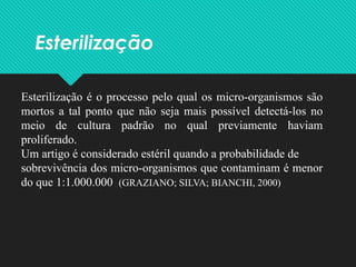 Esterilização
Esterilização é o processo pelo qual os micro-organismos são
mortos a tal ponto que não seja mais possível detectá-los no
meio de cultura padrão no qual previamente haviam
proliferado.
Um artigo é considerado estéril quando a probabilidade de
sobrevivência dos micro-organismos que contaminam é menor
do que 1:1.000.000 (GRAZIANO; SILVA; BIANCHI, 2000)
 