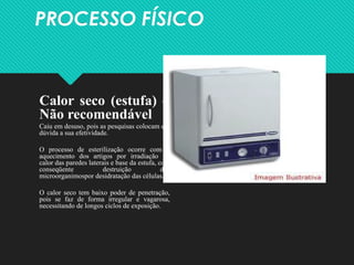 PROCESSO FÍSICO
Calor seco (estufa) –
Não recomendável
Caiu em desuso, pois as pesquisas colocam em
dúvida a sua efetividade.
O processo de esterilização ocorre com o
aquecimento dos artigos por irradiação do
calor das paredes laterais e base da estufa, com
conseqüente destruição dos
microorganimospor desidratação das células.
O calor seco tem baixo poder de penetração,
pois se faz de forma irregular e vagarosa,
necessitando de longos ciclos de exposição.
 