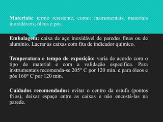 Materiais: termo resistente, como: instrumentais, materiais
inoxidáveis, óleos e pós.
Embalagem: caixa de aço inoxidável de paredes finas ou de
alumínio. Lacrar as caixas com fita de indicador químico.
Temperatura e tempo de exposição: varia de acordo com o
tipo de material e com a validação especifica. Para
instrumentais recomenda-se 205° C por 120 min. e para óleos e
pós 160° C por 120 min.
Cuidados recomendados: evitar o centro da estufa (pontos
frios), deixar espaço entre as caixas e não encostá-las na
parede.
 