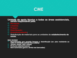 CME
Unidade de apoio técnico a todas as áreas assistenciais,
sendo responsável pela:
 Recepção
 Limpeza;
 Preparo;
 Esterilização;
 Acondicionamento;
 Distribuição de materiais para as unidades do estabelecimento de
saúde.
RDC 50/2002
 Revestimento que permita limpeza e desinfecção (ex: piso resistente ao
calor, à umidade; parede lisa e plana)
 Janela: ampla, alta e telada
 Porta de material lavável
 Bem iluminada (geral e direta nas bancadas)
 