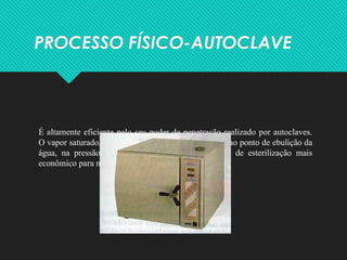PROCESSO FÍSICO-AUTOCLAVE
É altamente eficiente pelo seu poder de penetração realizado por autoclaves.
O vapor saturado, ou seja, de temperatura equivalente ao ponto de ebulição da
água, na pressão atmosférica de 1 a 1.8, é o meio de esterilização mais
econômico para materiais termo resistentes.
 
