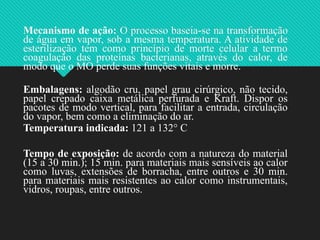 Mecanismo de ação: O processo baseia-se na transformação
de água em vapor, sob a mesma temperatura. A atividade de
esterilização tem como princípio de morte celular a termo
coagulação das proteínas bacterianas, através do calor, de
modo que o MO perde suas funções vitais e morre.
Embalagens: algodão cru, papel grau cirúrgico, não tecido,
papel crepado caixa metálica perfurada e Kraft. Dispor os
pacotes de modo vertical, para facilitar a entrada, circulação
do vapor, bem como a eliminação do ar.
Temperatura indicada: 121 a 132° C
Tempo de exposição: de acordo com a natureza do material
(15 a 30 min.); 15 min. para materiais mais sensíveis ao calor
como luvas, extensões de borracha, entre outros e 30 min.
para materiais mais resistentes ao calor como instrumentais,
vidros, roupas, entre outros.
 