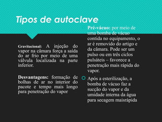 Tipos de autoclave
Gravitacional: A injeção do
vapor na câmara força a saída
do ar frio por meio de uma
válvula localizada na parte
inferior.
Desvantagens: formação de
bolhas de ar no interior do
pacote e tempo mais longo
para penetração do vapor
 Pré-vácuo: por meio de
uma bomba de vácuo
contida no equipamento, o
ar é removido do artigo e
da câmara. Pode ser um
pulso ou em três ciclos
pulsáteis – favorece a
penetração mais rápida do
vapor.
 Após a esterilização, a
bomba de vácuo faz a
sucção do vapor e da
umidade interna da água
para secagem maisrápida
 