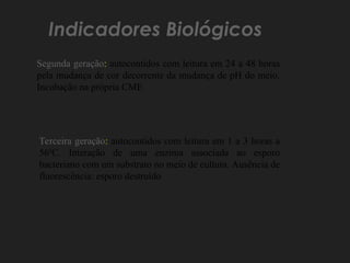 Indicadores Biológicos
Segunda geração: autocontidos com leitura em 24 a 48 horas
pela mudança de cor decorrente da mudança de pH do meio.
Incubação na própria CME
Terceira geração: autocontidos com leitura em 1 a 3 horas a
560
C. Interação de uma enzima associada ao esporo
bacteriano com um substrato no meio de cultura. Ausência de
fluorescência: esporo destruído
 
