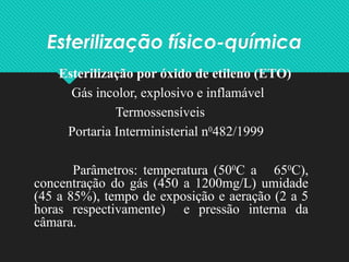 Esterilização físico-química
Esterilização por óxido de etileno (ETO)
Gás incolor, explosivo e inflamável
Termossensíveis
Portaria Interministerial n0
482/1999
Parâmetros: temperatura (500
C a 650
C),
concentração do gás (450 a 1200mg/L) umidade
(45 a 85%), tempo de exposição e aeração (2 a 5
horas respectivamente) e pressão interna da
câmara.
 