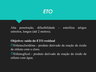 ETO
Alta penetração, difusibilidade – esteriliza artigos
estreitos, longos (até 2 metros).
Objetivo: saída do ETO residual
Etilenocloridrina - produto derivado da reação do óxido
de etileno com o cloro.
Etilenoglicol - produto derivado da reação do óxido de
etileno com água.
 