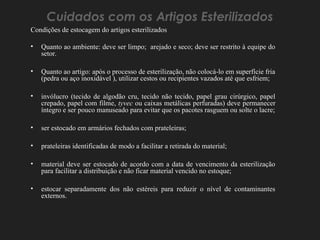 Cuidados com os Artigos Esterilizados
Condições de estocagem do artigos esterilizados
• Quanto ao ambiente: deve ser limpo; arejado e seco; deve ser restrito à equipe do
setor.
• Quanto ao artigo: após o processo de esterilização, não colocá-lo em superfície fria
(pedra ou aço inoxidável ), utilizar cestos ou recipientes vazados até que esfriem;
• invólucro (tecido de algodão cru, tecido não tecido, papel grau cirúrgico, papel
crepado, papel com filme, tyvec ou caixas metálicas perfuradas) deve permanecer
íntegro e ser pouco manuseado para evitar que os pacotes rasguem ou solte o lacre;
• ser estocado em armários fechados com prateleiras;
• prateleiras identificadas de modo a facilitar a retirada do material;
• material deve ser estocado de acordo com a data de vencimento da esterilização
para facilitar a distribuição e não ficar material vencido no estoque;
• estocar separadamente dos não estéreis para reduzir o nível de contaminantes
externos.
 