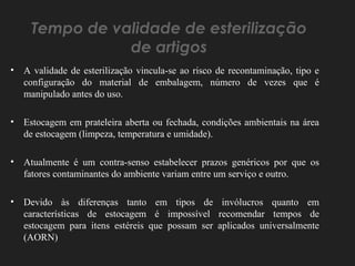 Tempo de validade de esterilização
de artigos
• A validade de esterilização vincula-se ao risco de recontaminação, tipo e
configuração do material de embalagem, número de vezes que é
manipulado antes do uso.
• Estocagem em prateleira aberta ou fechada, condições ambientais na área
de estocagem (limpeza, temperatura e umidade).
• Atualmente é um contra-senso estabelecer prazos genéricos por que os
fatores contaminantes do ambiente variam entre um serviço e outro.
• Devido às diferenças tanto em tipos de invólucros quanto em
características de estocagem é impossível recomendar tempos de
estocagem para itens estéreis que possam ser aplicados universalmente
(AORN)
 