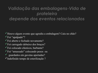 Validação das embalagens-Vida de
prateleira
depende dos eventos relacionados
Houve algum evento que agrediu a embalagem? Caiu no chão?
Foi “apalpado”?
Foi aberto e fechado novamente?
Foi carregado debaixo dos braços?
Foi colocado elásticos, barbante?
Foi “amassado” colocando pesos ou
 guardados em gavetas apertadas?
Indefinido tempo de esterilização ?
 