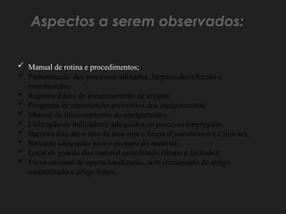  Manual de rotina e procedimentos;
 Padronização dos processos adotados, limpeza,desinfecção e
esterilização;
 Registro diário do processamento de artigos;
 Programa de manutenção preventiva dos equipamentos;
 Manual de funcionamento do equipamento;
 Utilização de indicadores adequados ao processo empregado;
 Barreira fixa até o teto da área suja e limpa.(Consultórios e Clinicas);
 Bancada adequadas para o preparo do material;
 Local de guarda dos material esterilizado (limpo e fechado);
 Fluxo racional de operacionalização, sem cruzamento de artigo
contaminado e artigo limpo.
Aspectos a serem observados:
 