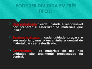 PODE SER DIVIDIDA EM TRÊS
TIPOS:
 Descentralizada : cada unidade é responsável
por preparar e esterilizar os materiais que
utiliza.
 Semi-centralizada : cada unidade prepara o
seu material , mas o encaminha à central de
material para ser esterilizado.
 Centralizada : os materiais de uso nas
unidades são totalmente processados na
central.
 