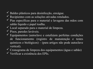  Baldes plásticos para desinfecção, enxágue.
 Recipientes com as soluções ativadas rotulados.
 Pias específicas para o material e lavagens das mãos com
sabão liquido e papel toalha.
 Local separado para o material de limpeza.
 Pisos, paredes laváveis.
 Equipamentos (autoclave e estufa)em perfeitas condições
de funcionamento (registro de manutenção e testes
químicos e biológicos) – (para artigos não pode autoclave
vertical).
 Cronograma de limpeza dos equipamentos (água e sabão)
 Verificar a existência dos EPIs.
 