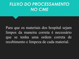 FLUXO DO PROCESSAMENTO
NO CME
Para que os materiais dos hospital sejam
limpos da maneira correta é necessário
que se tenha uma ordem correta de
recebimento e limpeza de cada material.
 