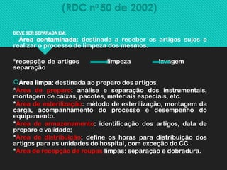(RDC n0
50 de 2002)
DEVE SER SEPARADA EM:
Área contaminada: destinada a receber os artigos sujos e
realizar o processo de limpeza dos mesmos.
*recepção de artigos limpeza lavagem
separação
Área limpa: destinada ao preparo dos artigos.
*Área de preparo: análise e separação dos instrumentais,
montagem de caixas, pacotes, materiais especiais, etc.
*Área de esterilização: método de esterilização, montagem da
carga, acompanhamento do processo e desempenho do
equipamento.
*Área de armazenamento: identificação dos artigos, data de
preparo e validade;
*Área de distribuição: define os horas para distribuição dos
artigos para as unidades do hospital, com exceção do CC.
*Área de recepção de roupas limpas: separação e dobradura.
 