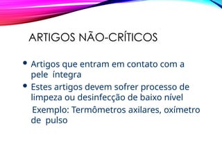 ARTIGOS NÃO-CRÍTICOS
 Artigos que entram em contato com a
pele íntegra
 Estes artigos devem sofrer processo de
limpeza ou desinfecção de baixo nível
Exemplo: Termômetros axilares, oxímetro
de pulso
 