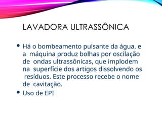 LAVADORA ULTRASSÔNICA
 Há o bombeamento pulsante da água, e
a máquina produz bolhas por oscilação
de ondas ultrassônicas, que implodem
na superfície dos artigos dissolvendo os
resíduos. Este processo recebe o nome
de cavitação.
 Uso de EPI
 