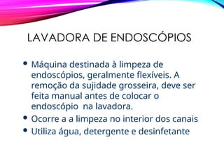 LAVADORA DE ENDOSCÓPIOS
 Máquina destinada à limpeza de
endoscópios, geralmente flexíveis. A
remoção da sujidade grosseira, deve ser
feita manual antes de colocar o
endoscópio na lavadora.
 Ocorre a a limpeza no interior dos canais
 Utiliza água, detergente e desinfetante
 