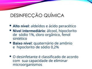 DESINFECÇÃO QUÍMICA
 Alto nível: aldeídos e ácido peracético
 Nível intermediário: álcool, hipoclorito
de sódio 1%, cloro orgânico, fenol
sintético
 Baixo nível: quaternário de amônio
e hipoclorito de sódio 0,2%
 O desinfetante é classificado de acordo
com sua capacidade de eliminar
microorganismos
 
