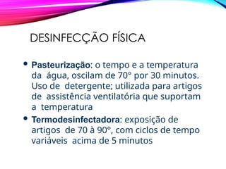 DESINFECÇÃO FÍSICA
 Pasteurização: o tempo e a temperatura
da água, oscilam de 70° por 30 minutos.
Uso de detergente; utilizada para artigos
de assistência ventilatória que suportam
a temperatura
 Termodesinfectadora: exposição de
artigos de 70 à 90°, com ciclos de tempo
variáveis acima de 5 minutos
 