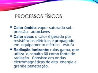 PROCESSOS FÍSICOS
 Calor úmido: vapor saturado sob
pressão- autoclaves
 Calor seco: o calor é gerado por
resistências elétricas e propagado
em equipamento elétrico - estufa
 Radiação ionizante: raios gama, que
utiliza o cobalto 60 como fonte de
radiação. Consiste em ondas
eletromagnéticas de alta energia e
grande penetração.
 