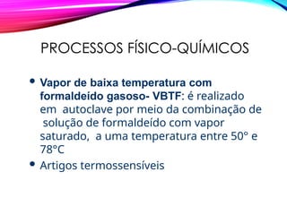 PROCESSOS FÍSICO-QUÍMICOS
 Vapor de baixa temperatura com
formaldeído gasoso- VBTF: é realizado
em autoclave por meio da combinação de
solução de formaldeído com vapor
saturado, a uma temperatura entre 50° e
78°C
 Artigos termossensíveis
 