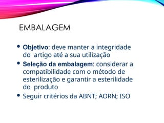 EMBALAGEM
 Objetivo: deve manter a integridade
do artigo até a sua utilização
 Seleção da embalagem: considerar a
compatibilidade com o método de
esterilização e garantir a esterilidade
do produto
 Seguir critérios da ABNT; AORN; ISO
 