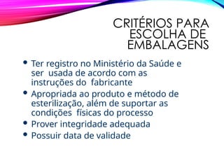 CRITÉRIOS PARA
ESCOLHA DE
EMBALAGENS
 Ter registro no Ministério da Saúde e
ser usada de acordo com as
instruções do fabricante
 Apropriada ao produto e método de
esterilização, além de suportar as
condições físicas do processo
 Prover integridade adequada
 Possuir data de validade
 