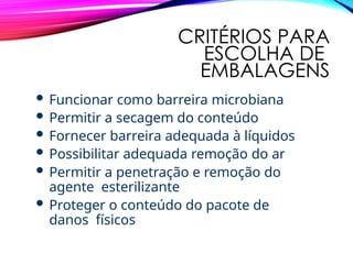 CRITÉRIOS PARA
ESCOLHA DE
EMBALAGENS
 Funcionar como barreira microbiana
 Permitir a secagem do conteúdo
 Fornecer barreira adequada à líquidos
 Possibilitar adequada remoção do ar
 Permitir a penetração e remoção do
agente esterilizante
 Proteger o conteúdo do pacote de
danos físicos
 